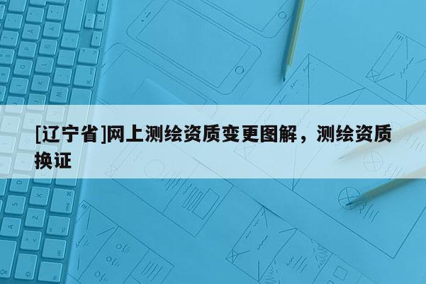 [辽宁省]网上测绘资质变更图解，测绘资质换证