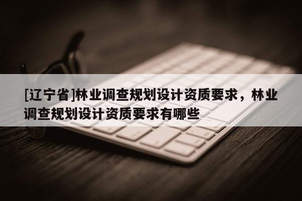 [辽宁省]林业调查规划设计资质要求，林业调查规划设计资质要求有哪些
