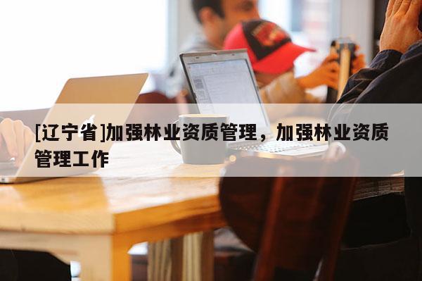 [辽宁省]加强林业资质管理，加强林业资质管理工作