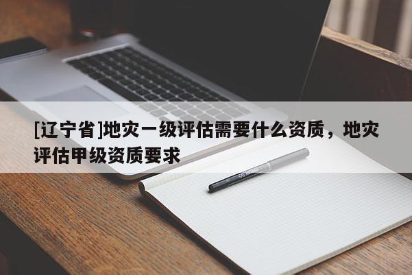 [辽宁省]地灾一级评估需要什么资质，地灾评估甲级资质要求