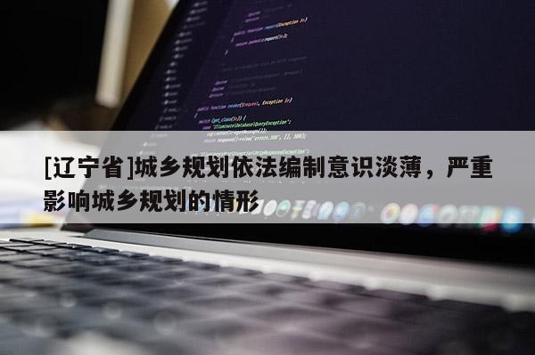 [辽宁省]城乡规划依法编制意识淡薄，严重影响城乡规划的情形