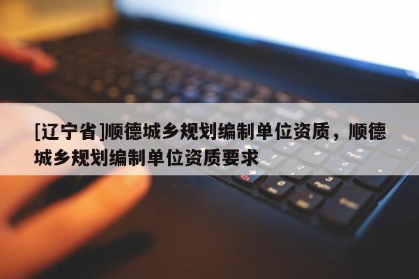 [辽宁省]顺德城乡规划编制单位资质，顺德城乡规划编制单位资质要求