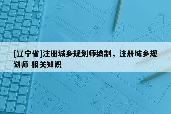 [辽宁省]注册城乡规划师编制，注册城乡规划师 相关知识