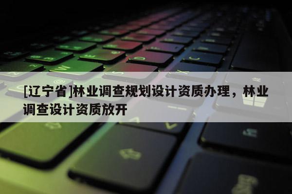 [辽宁省]林业调查规划设计资质办理，林业调查设计资质放开