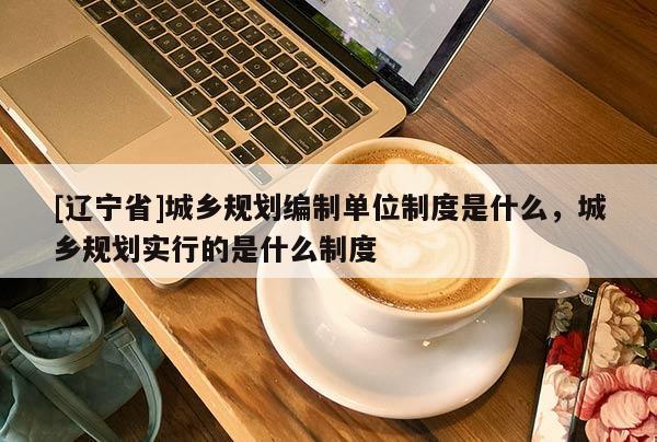[辽宁省]城乡规划编制单位制度是什么，城乡规划实行的是什么制度