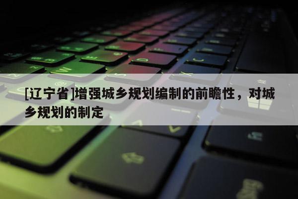 [辽宁省]增强城乡规划编制的前瞻性，对城乡规划的制定