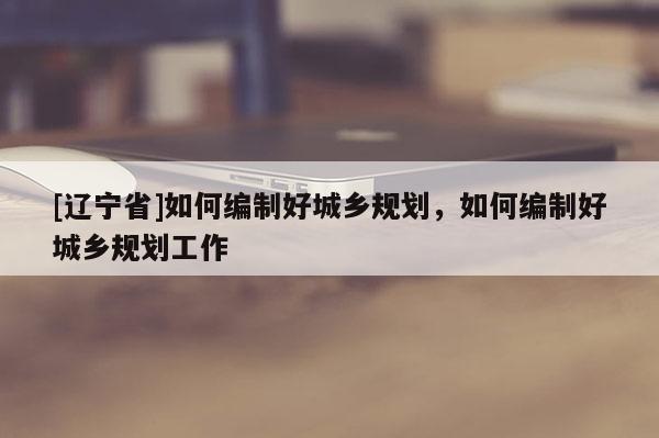 [辽宁省]如何编制好城乡规划，如何编制好城乡规划工作