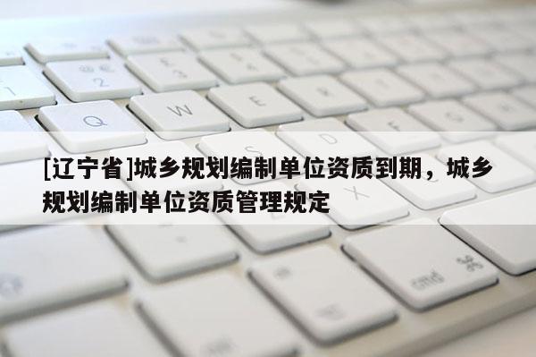 [辽宁省]城乡规划编制单位资质到期，城乡规划编制单位资质管理规定