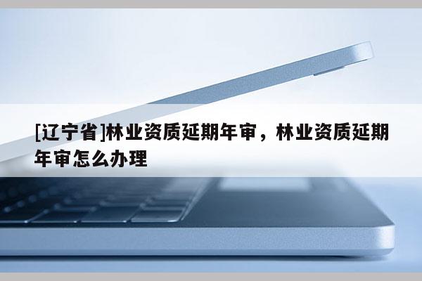 [辽宁省]林业资质延期年审，林业资质延期年审怎么办理