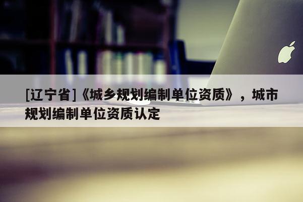 [辽宁省]《城乡规划编制单位资质》，城市规划编制单位资质认定