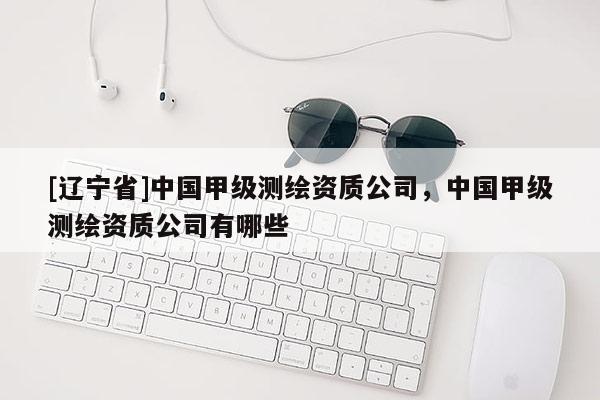 [辽宁省]中国甲级测绘资质公司，中国甲级测绘资质公司有哪些