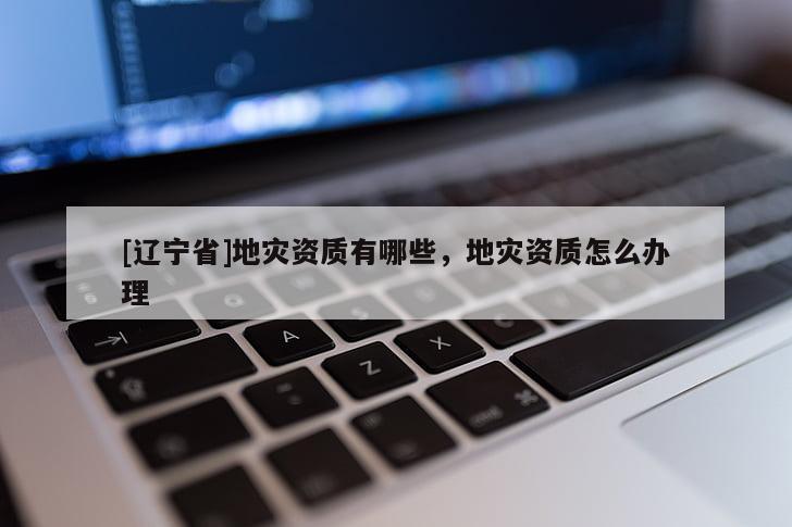 [辽宁省]地灾资质有哪些，地灾资质怎么办理