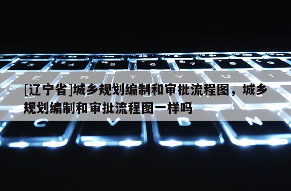 [辽宁省]城乡规划编制和审批流程图，城乡规划编制和审批流程图一样吗