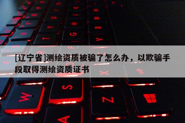 [辽宁省]测绘资质被骗了怎么办，以欺骗手段取得测绘资质证书