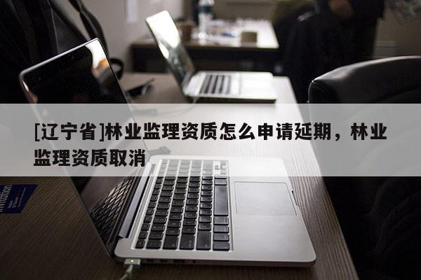 [辽宁省]林业监理资质怎么申请延期，林业监理资质取消