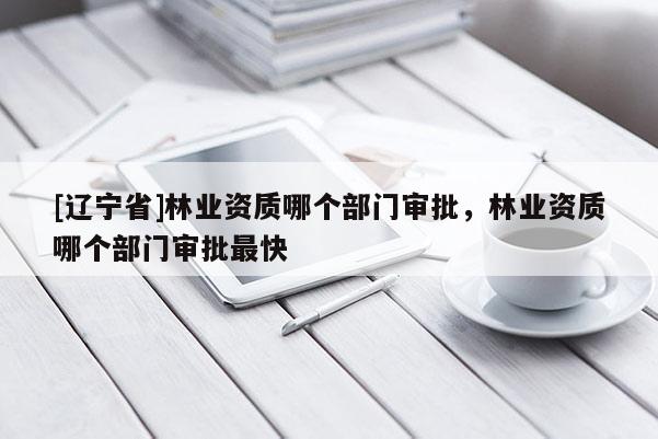 [辽宁省]林业资质哪个部门审批，林业资质哪个部门审批最快