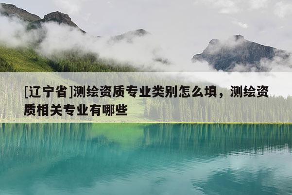[辽宁省]测绘资质专业类别怎么填，测绘资质相关专业有哪些