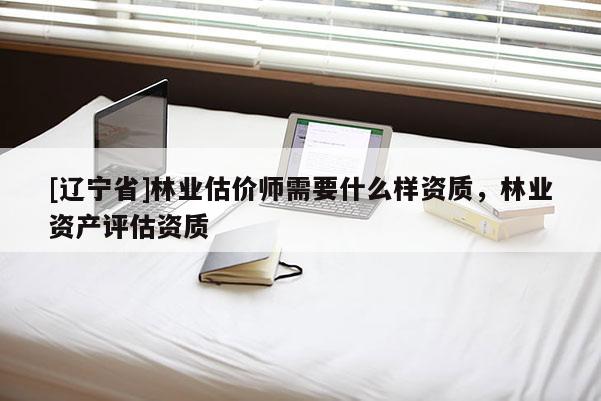 [辽宁省]林业估价师需要什么样资质，林业资产评估资质