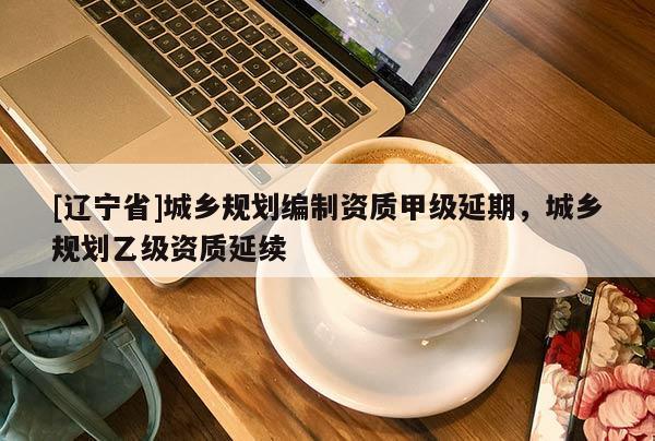 [辽宁省]城乡规划编制资质甲级延期，城乡规划乙级资质延续
