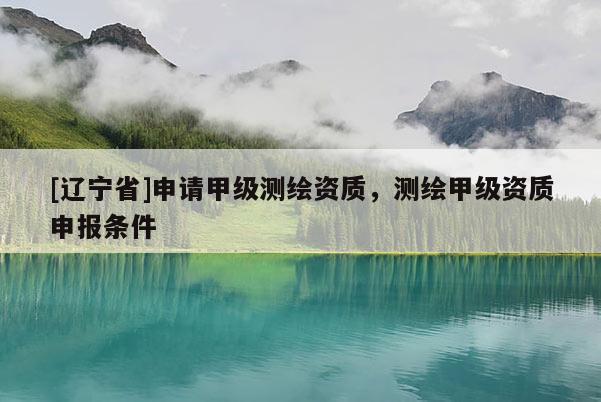 [辽宁省]申请甲级测绘资质，测绘甲级资质申报条件