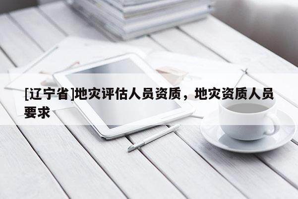 [辽宁省]地灾评估人员资质，地灾资质人员要求