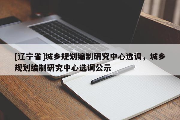 [辽宁省]城乡规划编制研究中心选调，城乡规划编制研究中心选调公示