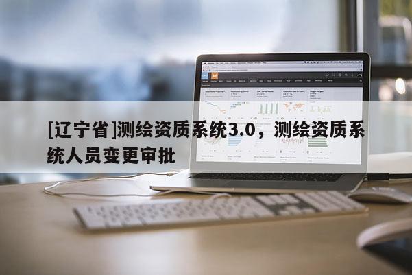 [辽宁省]测绘资质系统3.0，测绘资质系统人员变更审批