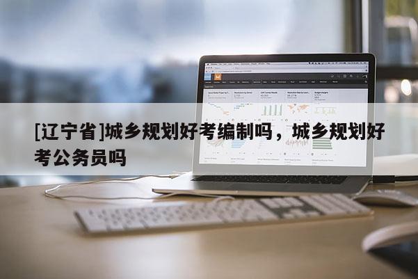 [辽宁省]城乡规划好考编制吗，城乡规划好考公务员吗