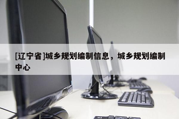 [辽宁省]城乡规划编制信息，城乡规划编制中心