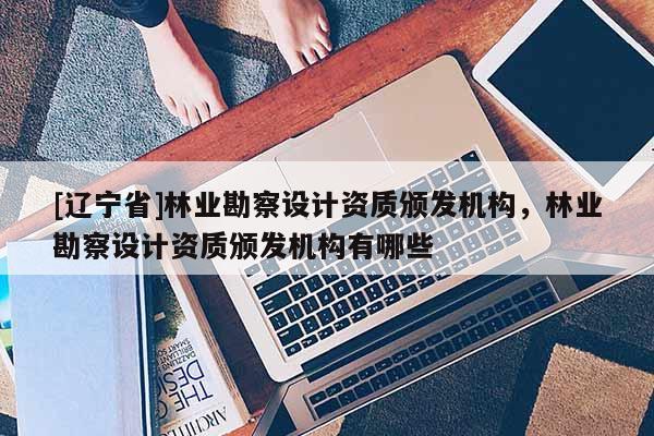 [辽宁省]林业勘察设计资质颁发机构，林业勘察设计资质颁发机构有哪些