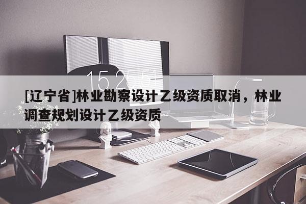 [辽宁省]林业勘察设计乙级资质取消，林业调查规划设计乙级资质