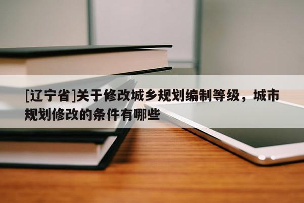 [辽宁省]关于修改城乡规划编制等级，城市规划修改的条件有哪些