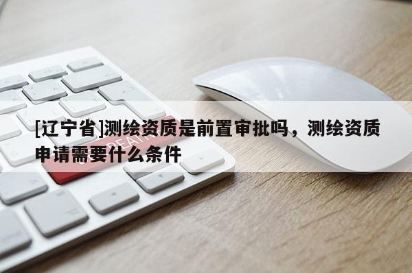 [辽宁省]测绘资质是前置审批吗，测绘资质申请需要什么条件