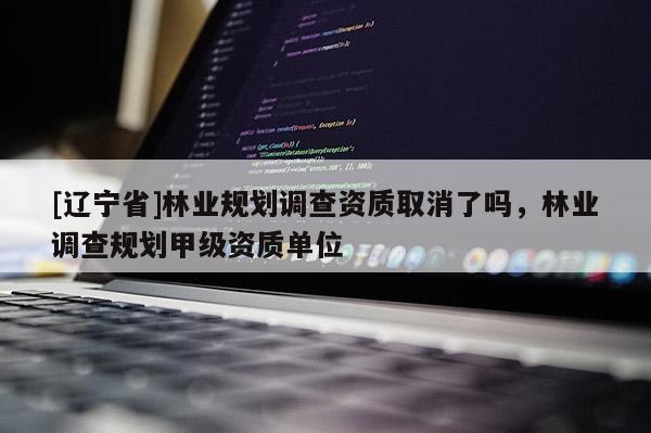 [辽宁省]林业规划调查资质取消了吗，林业调查规划甲级资质单位