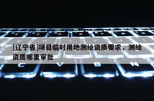 [辽宁省]项目临时用地测绘资质要求，测绘资质哪里审批