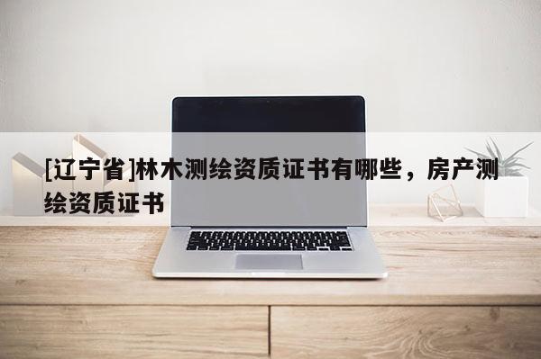 [辽宁省]林木测绘资质证书有哪些，房产测绘资质证书
