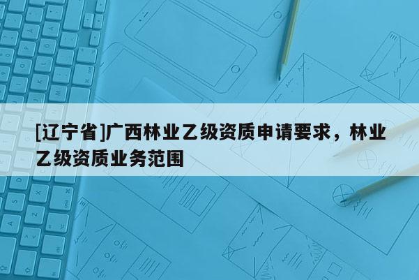 [辽宁省]广西林业乙级资质申请要求，林业乙级资质业务范围