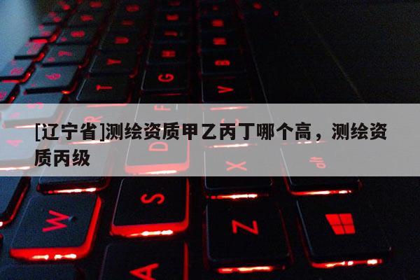 [辽宁省]测绘资质甲乙丙丁哪个高，测绘资质丙级