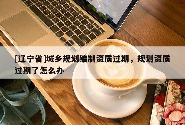 [辽宁省]城乡规划编制资质过期，规划资质过期了怎么办