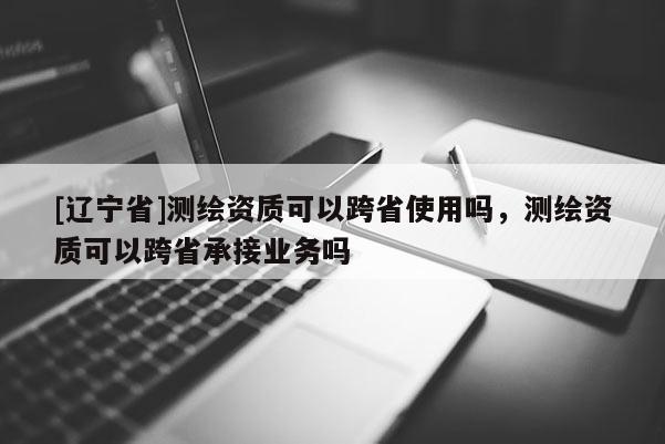 [辽宁省]测绘资质可以跨省使用吗，测绘资质可以跨省承接业务吗