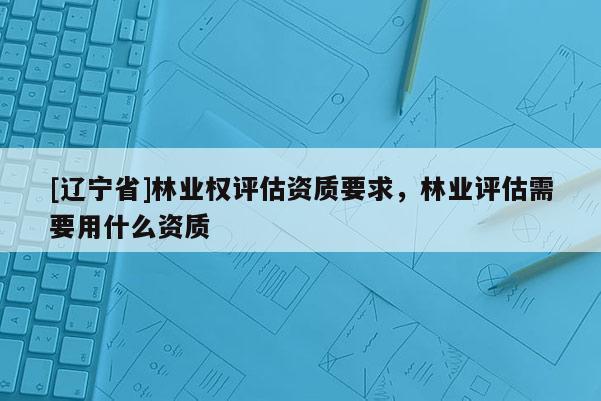 [辽宁省]林业权评估资质要求，林业评估需要用什么资质