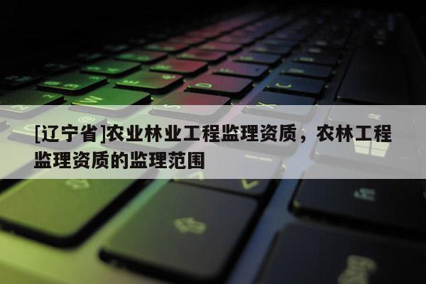 [辽宁省]农业林业工程监理资质，农林工程监理资质的监理范围
