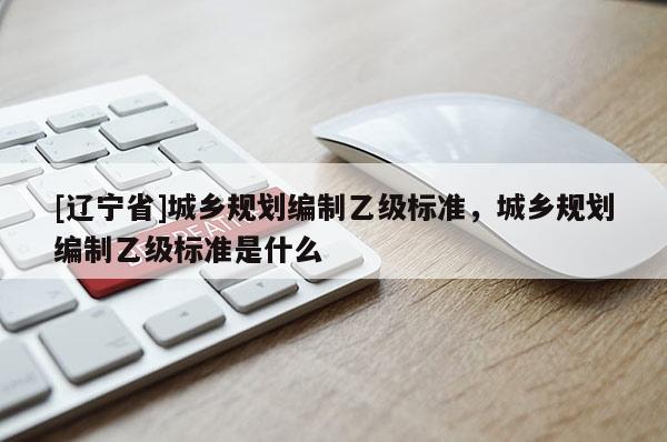[辽宁省]城乡规划编制乙级标准，城乡规划编制乙级标准是什么