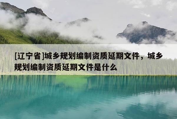 [辽宁省]城乡规划编制资质延期文件，城乡规划编制资质延期文件是什么