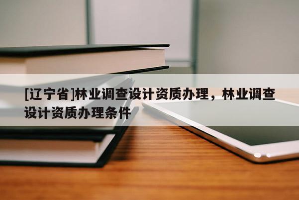 [辽宁省]林业调查设计资质办理，林业调查设计资质办理条件