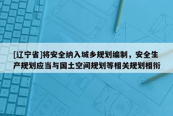 [辽宁省]将安全纳入城乡规划编制，安全生产规划应当与国土空间规划等相关规划相衔