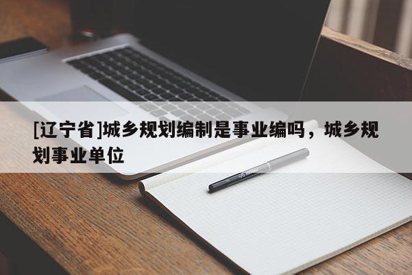[辽宁省]城乡规划编制是事业编吗，城乡规划事业单位