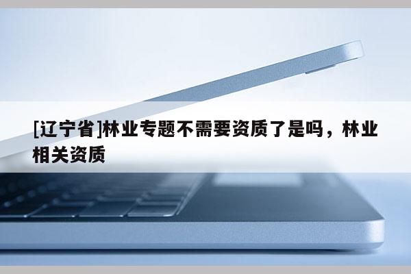 [辽宁省]林业专题不需要资质了是吗，林业相关资质