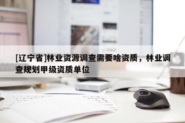 [辽宁省]林业资源调查需要啥资质，林业调查规划甲级资质单位