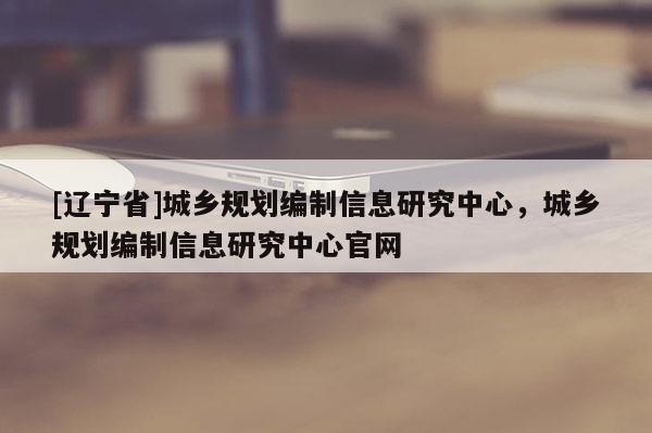 [辽宁省]城乡规划编制信息研究中心，城乡规划编制信息研究中心官网